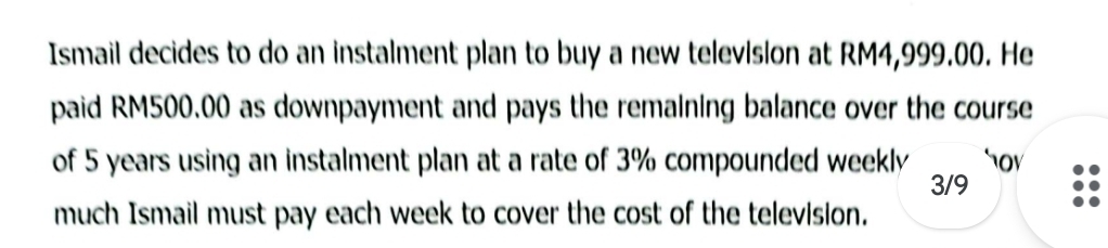 Ismail decides to do an instalment plan to buy a new television at RM4,999.00. He 
paid RM500.00 as downpayment and pays the remaining balance over the course 
of 5 years using an instalment plan at a rate of 3% compounded weekly tov
3/9
much Ismail must pay each week to cover the cost of the television.