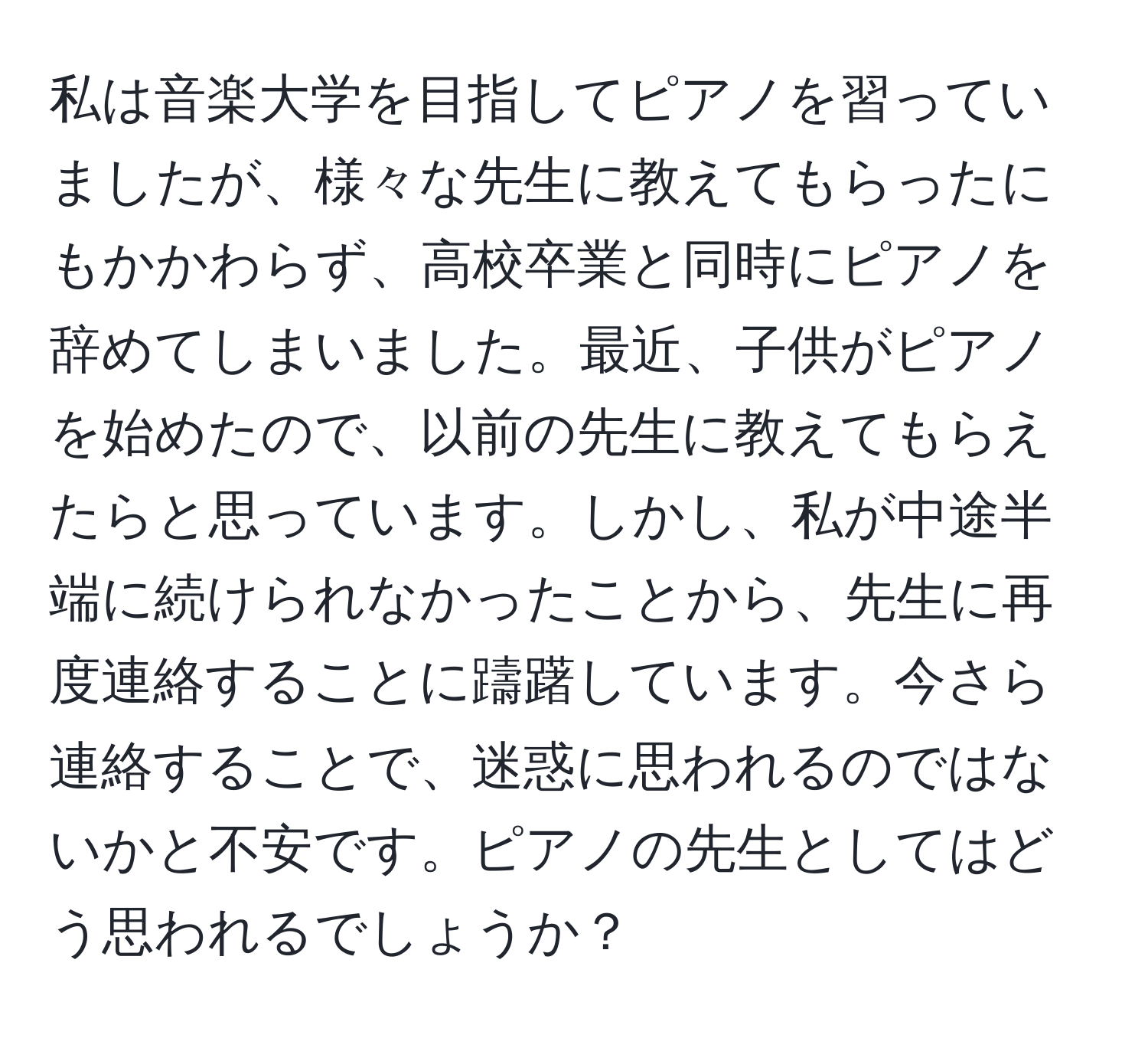 私は音楽大学を目指してピアノを習っていましたが、様々な先生に教えてもらったにもかかわらず、高校卒業と同時にピアノを辞めてしまいました。最近、子供がピアノを始めたので、以前の先生に教えてもらえたらと思っています。しかし、私が中途半端に続けられなかったことから、先生に再度連絡することに躊躇しています。今さら連絡することで、迷惑に思われるのではないかと不安です。ピアノの先生としてはどう思われるでしょうか？