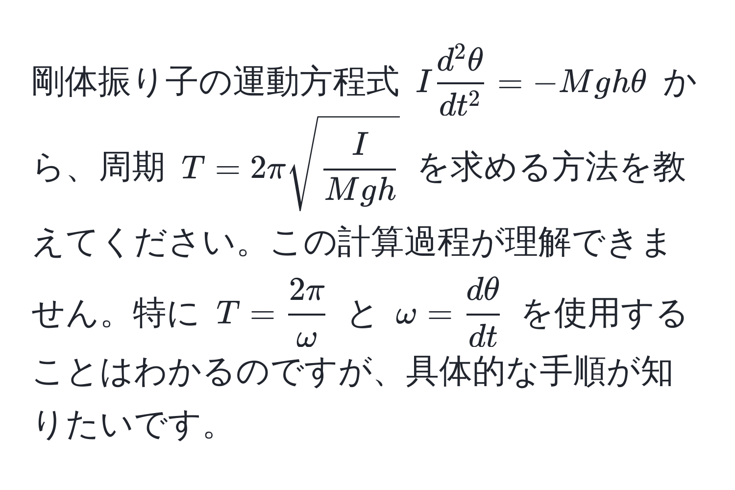 剛体振り子の運動方程式 $I fracd^(2θ)dt^2 = -Mgh θ$ から、周期 $T = 2π sqrt(fracI)Mgh$ を求める方法を教えてください。この計算過程が理解できません。特に $T =  2π/omega $ と $omega =  dθ/dt $ を使用することはわかるのですが、具体的な手順が知りたいです。