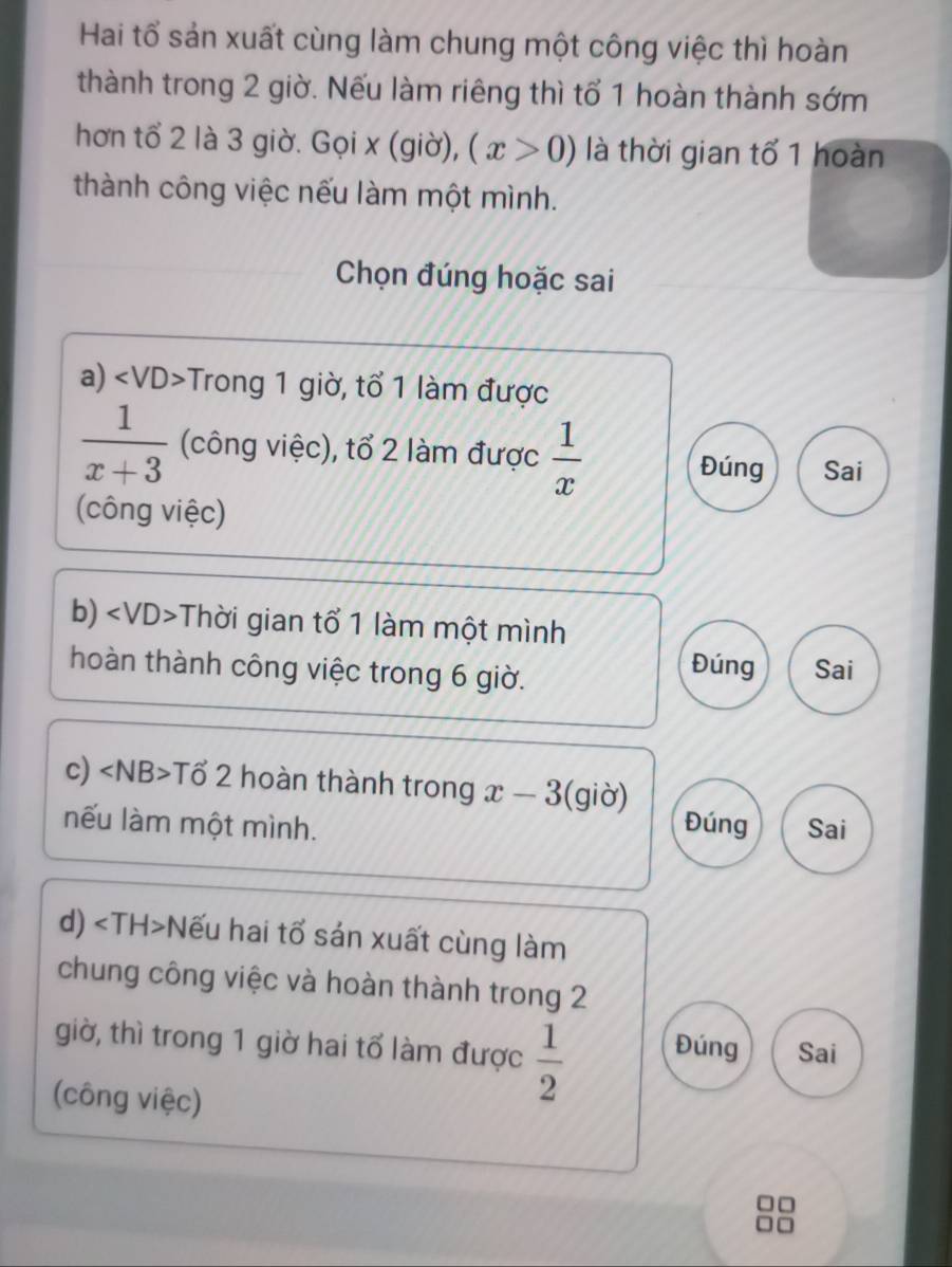 Hai tổ sản xuất cùng làm chung một công việc thì hoàn 
thành trong 2 giờ. Nếu làm riêng thì tổ 1 hoàn thành sớm 
hơn tổ 2 là 3 giờ. Gọi x (giờ), (x>0) là thời gian tố 1 hoàn 
thành công việc nếu làm một mình. 
Chọn đúng hoặc sai 
a) -Trong 1 giờ, tổ 1 làm được
 1/x+3  (công việc), tổ 2 làm được  1/x  Đúng Sai 
(công việc) 
b) Thời gian tổ 1 làm một mình 
Đúng 
hoàn thành công việc trong 6 giờ. Sai 
c) Tổ 2 hoàn thành trong x-3 (giờ) 
nếu làm một mình. Đúng Sai 
d) Nếu hai tổ sán xuất cùng làm 
chung công việc và hoàn thành trong 2
giờ, thì trong 1 giờ hai tổ làm được  1/2  Đúng Sai 
(công việc)