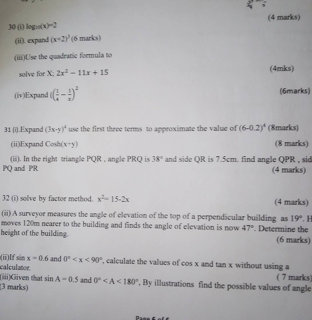 30 (i) log _10(x)=2
(ii). expand (x+2)^3 (6 marks) 
(iii)Use the quadratic formula to 
solve for X; 2x^2-11x+15 (4mks) 
(iv)Expand (( 1/4 - 1/x )^2
(6marks) 
31 (i).Expand (3x-y)^4 use the first three terms to approximate the value of (6-0.2)^4 (8marks) 
(ii)Expand Cosh (x+y) (8 marks) 
(ii). In the right triangle PQR , angle PRQ is 38° and side QR is 7.5cm. find angle QPR , sid
PQ and PR (4 marks) 
32 (i) solve by factor method. x^2=15-2x (4 marks) 
(ii) A surveyor measures the angle of elevation of the top of a perpendicular building as 19°. H 
moves 120m nearer to the building and finds the angle of elevation is now 47°. Determine the 
height of the building. (6 marks) 
(ii)If sin x=0.6 and 0° , calculate the values of cos x and tan x without using a 
calculator. 
( 7 marks) 
(iii)Given that sin A=0.5 and 0° , By illustrations find the possible values of angle 
(3 marks) 
Page