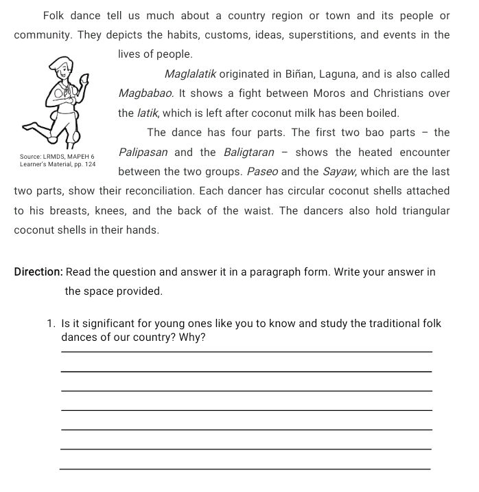 Folk dance tell us much about a country region or town and its people or 
community. They depicts the habits, customs, ideas, superstitions, and events in the 
lives of people. 
Maglalatik originated in Biñan, Laguna, and is also called 
Magbabao. It shows a fight between Moros and Christians over 
the latik, which is left after coconut milk has been boiled. 
The dance has four parts. The first two bao parts - the 
Source: LRMDS. MAPEH 6 Palipasan and the Baligtaran - shows the heated encounter 
Learner's Material, pp. 124
between the two groups. Paseo and the Sayaw, which are the last 
two parts, show their reconciliation. Each dancer has circular coconut shells attached 
to his breasts, knees, and the back of the waist. The dancers also hold triangular 
coconut shells in their hands. 
Direction: Read the question and answer it in a paragraph form. Write your answer in 
the space provided. 
1. Is it significant for young ones like you to know and study the traditional folk 
dances of our country? Why? 
_ 
_ 
_ 
_ 
_ 
_ 
_