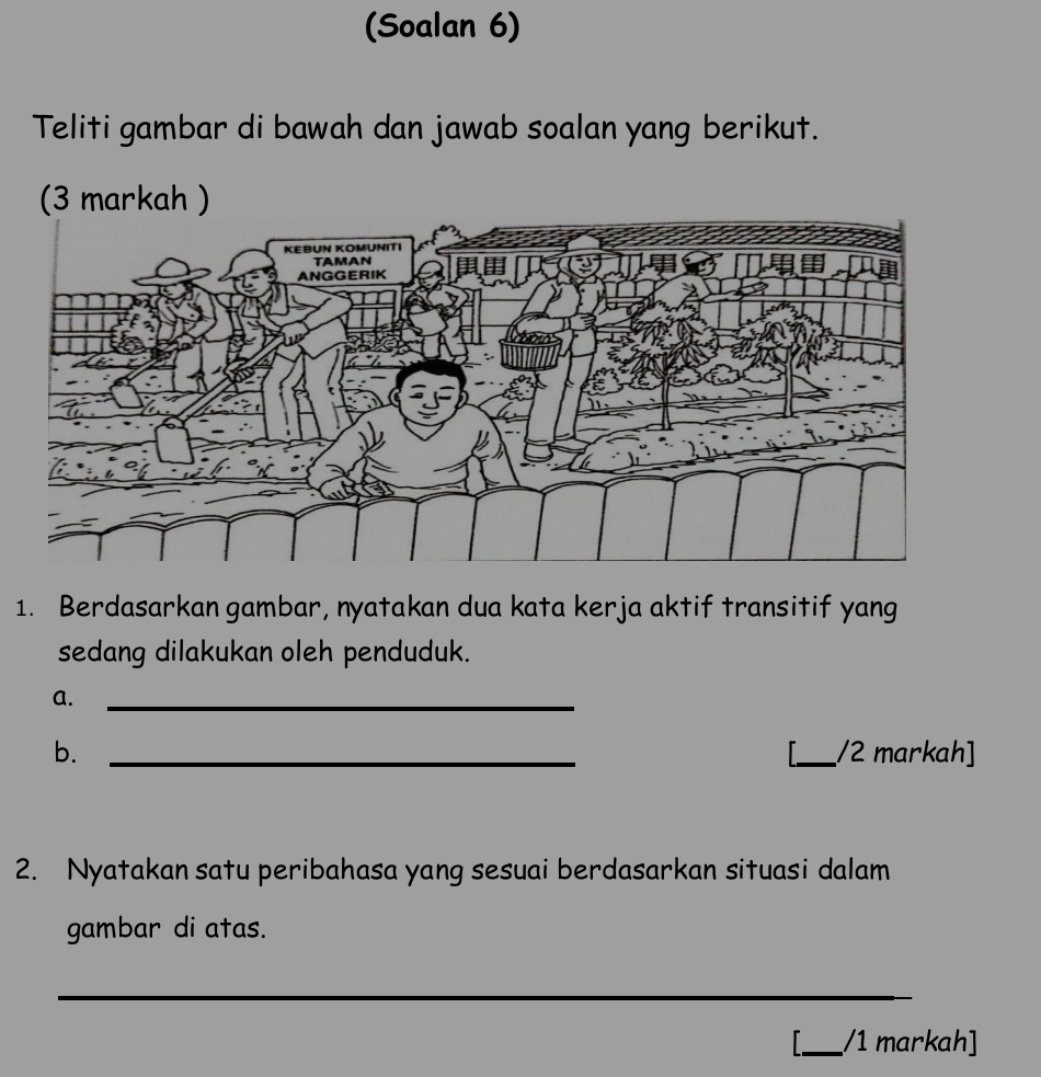 (Soalan 6) 
Teliti gambar di bawah dan jawab soalan yang berikut. 
(3 markah ) 
1. Berdasarkan gambar, nyatakan dua kata kerja aktif transitif yang 
sedang dilakukan oleh penduduk. 
a. 
_ 
b. __/2 markah] 

2. Nyatakan satu peribahasa yang sesuai berdasarkan situasi dalam 
gambar di atas. 
_ 
_/1 markah]