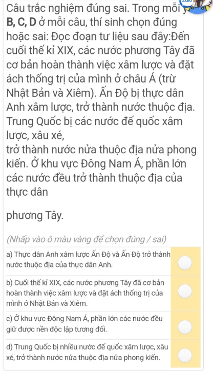 Câu trắc nghiệm đúng sai. Trong mỗi y 
B, C, D ở mỗi câu, thí sinh chọn đúng
hoặc sai: Đọc đoạn tư liệu sau đây:Đến
cuối thế kỉ XIX, các nước phương Tây đã
cơ bản hoàn thành việc xâm lược và đặt
ách thống trị của mình ở châu Á (trừ
Nhật Bản và Xiêm). Ấn Độ bị thực dân
Anh xâm lược, trở thành nước thuộc địa.
Trung Quốc bị các nước đế quốc xâm
lược, xâu xé,
trở thành nước nửa thuộc địa nửa phong
kiến. Ở khu vực Đông Nam Á, phần lớn
các nước đều trở thành thuộc địa của
thực dân
phương Tây.
(Nhấp vào ô màu vàng để chọn đúng / sai)
a) Thực dân Anh xâm lược Ấn Độ và Ấn Độ trở thành
hước thuộc địa của thực dân Anh.
b) Cuối thế kỉ XIX, các nước phương Tây đã cơ bản
hoàn thành việc xâm lược và đặt ách thống trị của
mình ở Nhật Bản và Xiêm.
c) Ở khu vực Đông Nam Á, phần lớn các nước đều
giữ được nền độc lập tương đối.
d) Trung Quốc bị nhiều nước đế quốc xâm lược, xâu
xé, trở thành nước nửa thuộc địa nửa phong kiến.