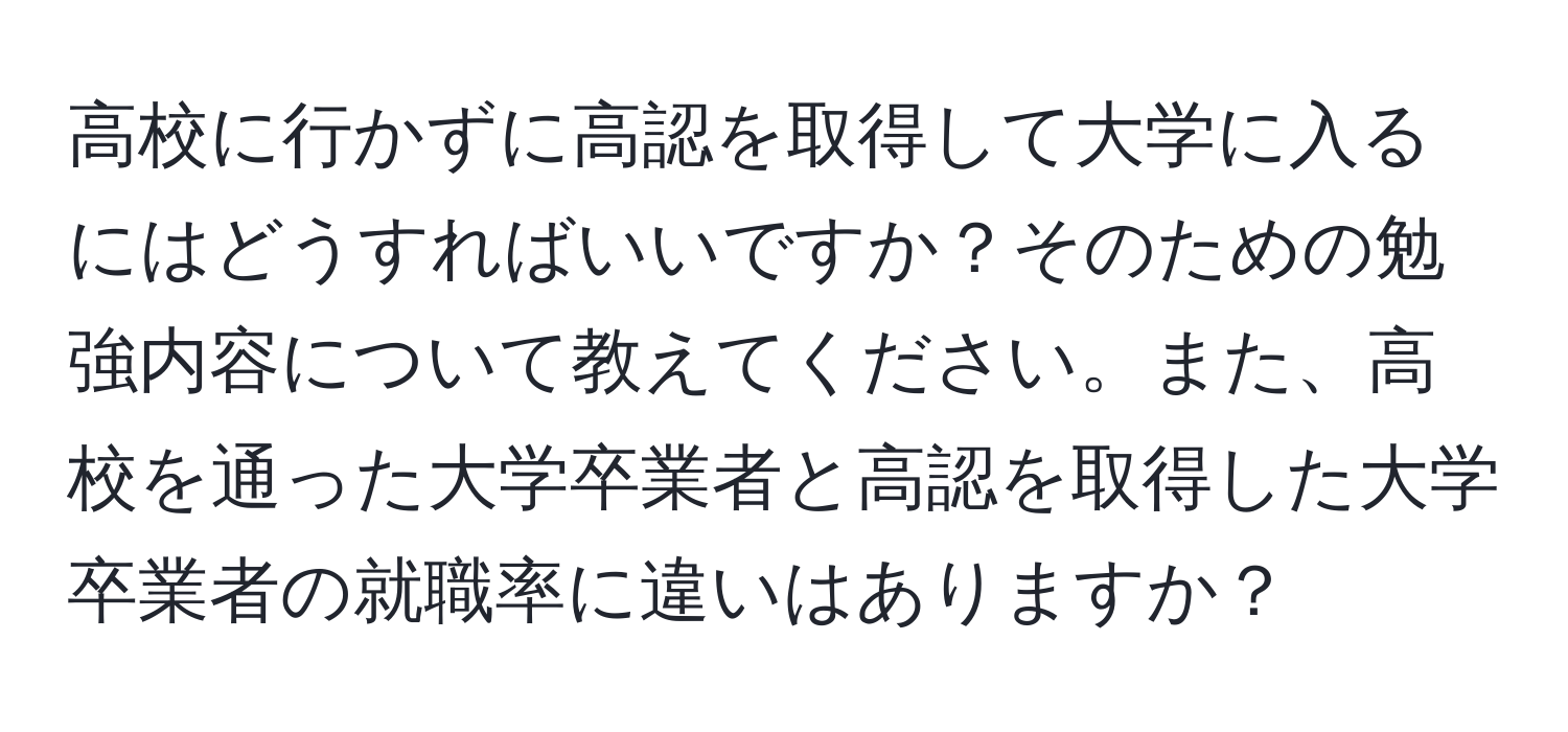 高校に行かずに高認を取得して大学に入るにはどうすればいいですか？そのための勉強内容について教えてください。また、高校を通った大学卒業者と高認を取得した大学卒業者の就職率に違いはありますか？