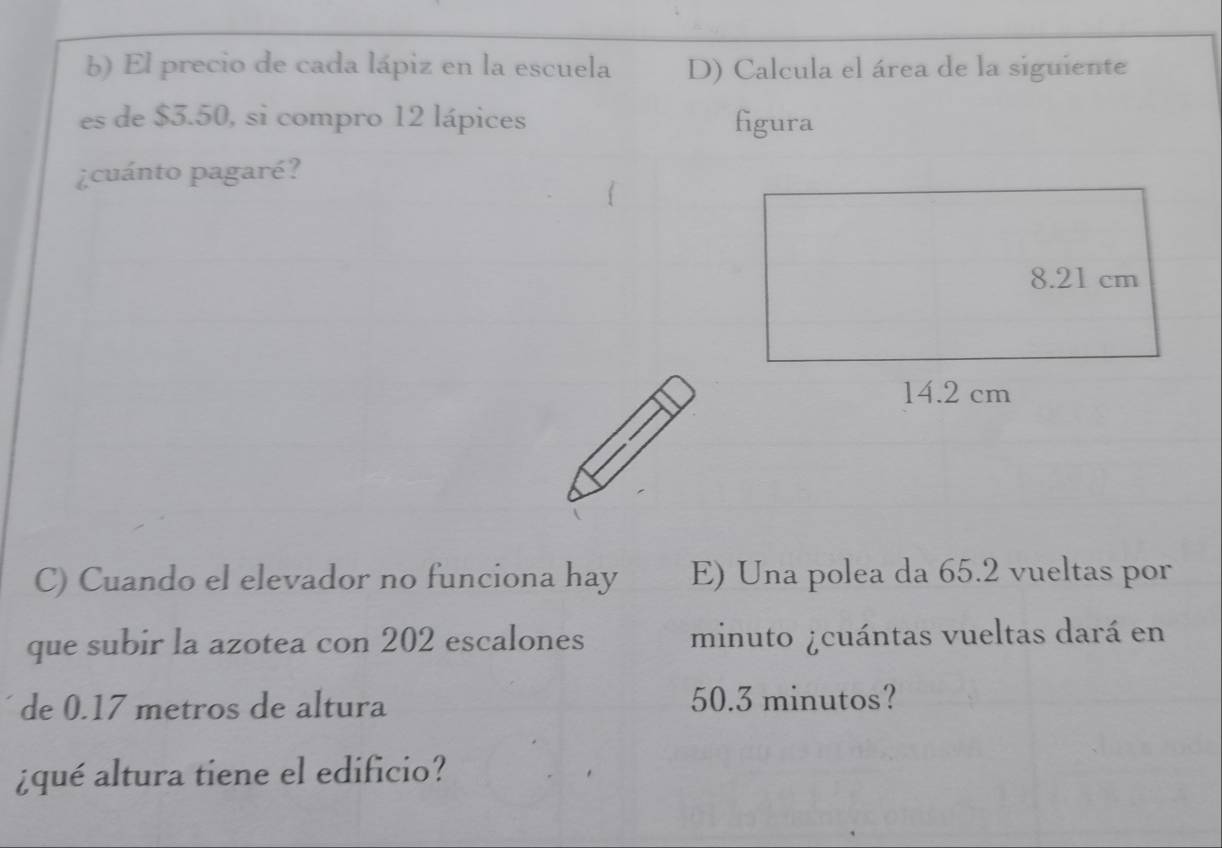 El precio de cada lápiz en la escuela D) Calcula el área de la siguiente 
es de $3.50, si compro 12 lápices figura 
¿cuánto pagaré? 
C) Cuando el elevador no funciona hay E) Una polea da 65.2 vueltas por 
que subir la azotea con 202 escalones minuto ¿cuántas vueltas dará en 
de 0.17 metros de altura 50.3 minutos? 
¿qué altura tiene el edificio?