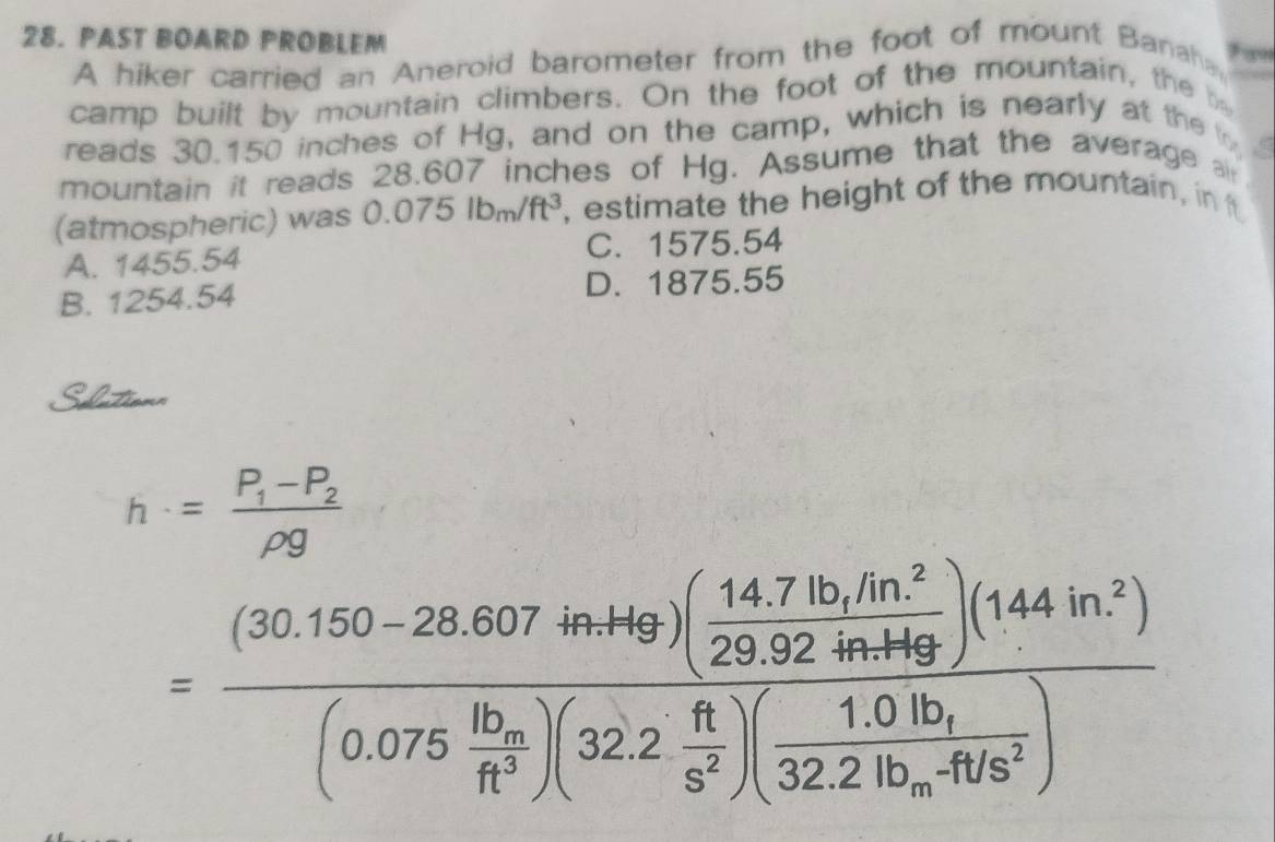 PAST BOARD PROBLEM
A hiker carried an Aneroid barometer from the foot of mount Banaha ? ∞
camp built by mountain climbers. On the foot of the mountain, the be
reads 30.150 inches of Hg, and on the camp, which is nearly at the t
mountain it reads 28.607 inches of Hg. Assume that the average ai
(atmospheric) was 0.075lbm/ft^3 , estimate the height of the mountain, in t
A. 1455.54 C. 1575.54
B. 1254.54 D. 1875.55
Sditionn
h=frac P_1-P_2rho g
=frac (30.150-28.607inter)( (14.71b,10n)/29.92 29.922.4n,149 )(144in^2)(0.075frac 10_mR^3)(32.2 n/5^2 )(frac 1.01b_132.21b_m.41b^2)