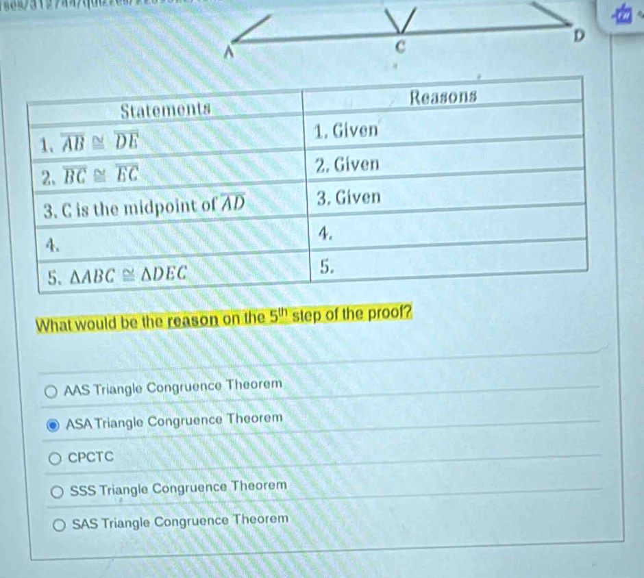 What would be the reason on the 5^(th) step of the proof?
AAS Triangle Congruence Theorem
ASA Triangle Congruence Theorem
CPCTC
SSS Triangle Congruence Theorem
SAS Triangle Congruence Theorem