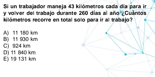 Si un trabajador maneja 43 kilómetros cada día para ir
y volver del trabajo durante 260 días al año ¿Cuántos
kilómetros recorre en total solo para ir al trabajo?
A) 11 180 km
B) 11 930 km
C) 924 km.
D) 11 840 km
E) 19 131 km