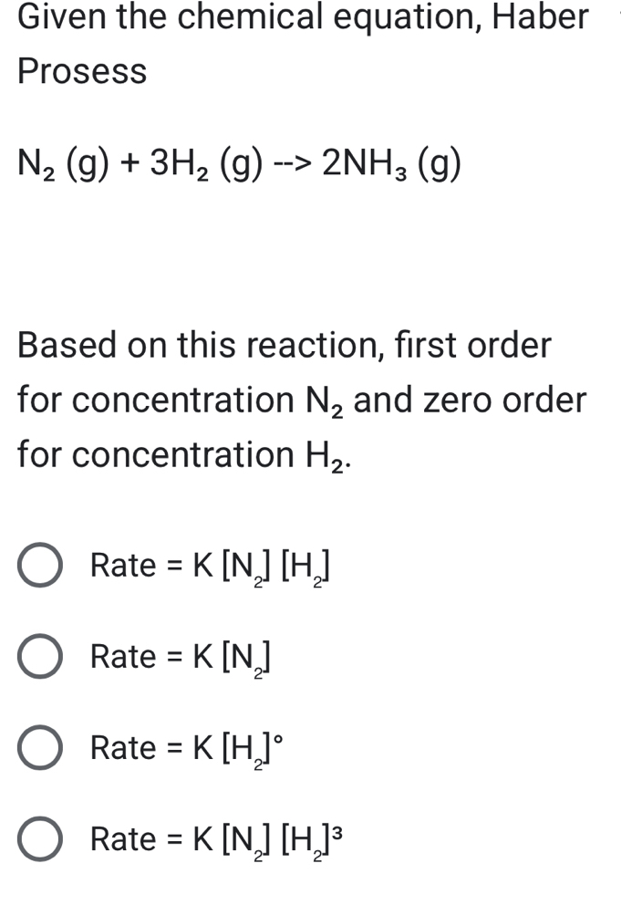 Given the chemical equation, Haber
Prosess
N_2(g)+3H_2(g)to 2NH_3(g)
Based on this reaction, first order
for concentration N_2 and zero order
for concentration H_2.
Rate =K[N_2][H_2]
Rate =K[N_2]
Rate =K[H_2]^circ 
Rate =K[N_2][H_2]^3