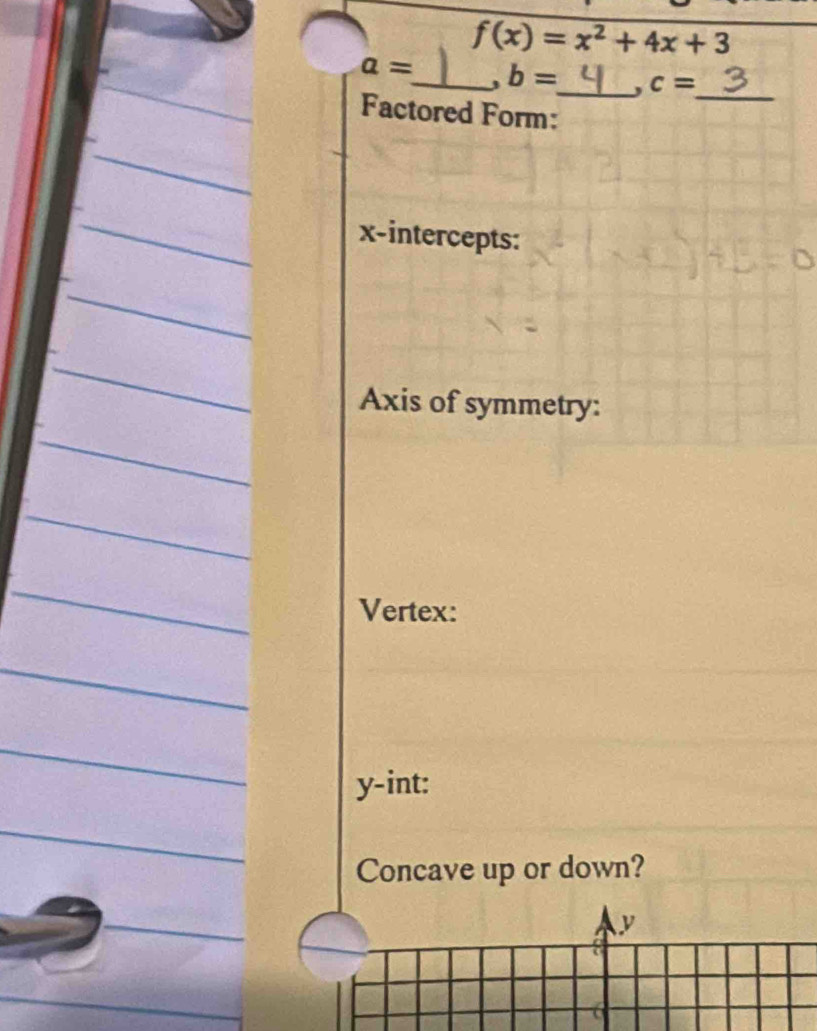 f(x)=x^2+4x+3
a= _ b= _ , c=
_ 
Factored Form: 
x-intercepts: 
Axis of symmetry: 
Vertex:
y -int: 
Concave up or down?