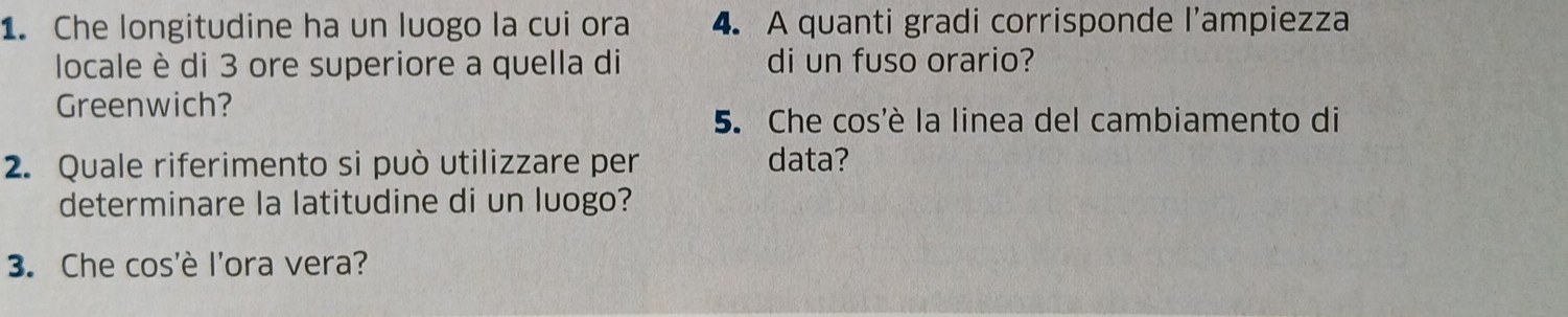 Che longitudine ha un luogo la cui ora 4. A quanti gradi corrisponde l’ampiezza 
locale è di 3 ore superiore a quella di di un fuso orario? 
Greenwich? 
5. Che cos'è la linea del cambiamento di 
2. Quale riferimento si può utilizzare per data? 
determinare la latitudine di un luogo? 
3. Che cos'è l'ora vera?