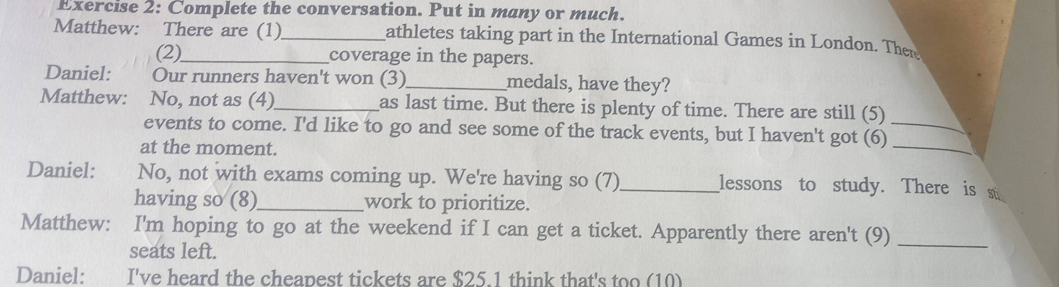 Complete the conversation. Put in many or much. 
Matthew: There are (1)_ athletes taking part in the International Games in London. There 
(2) coverage in the papers. 
Daniel: Our runners haven't won (3) medals, have they? 
Matthew: No, not as (4)_ as last time. But there is plenty of time. There are still (5) 
events to come. I'd like to go and see some of the track events, but I haven't got (6)_ 
at the moment. 
_ 
Daniel: No, not with exams coming up. We're having so (7)_ lessons to study. There is st 
having so (8)_ work to prioritize. 
Matthew: I'm hoping to go at the weekend if I can get a ticket. Apparently there aren't (9)_ 
seats left. 
Daniel: I've heard the cheapest tickets are $25.1 think that's too (10)