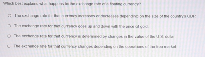 Which best explains what happens to the exchange rale of a floating currency?
The exchange rate for that currency increases or decreases depending on the size of the country's GDP
The exchange rate for that currency goes up and down with the price of gold.
The exchange rate for that currency is determined by changes in the value of the U.S. dollar.
The exchange rate for that currency changes depending on the operations of the free market.