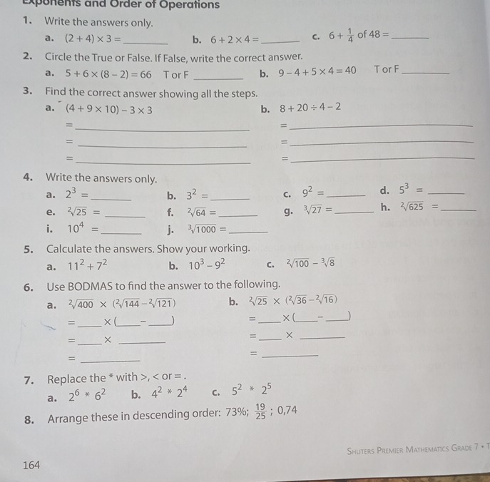 exponents and Order of Operations
1. Write the answers only.
a. (2+4)* 3= _ b. 6+2* 4= _ c. 6+ 1/4  of 48= _
2. Circle the True or False. If False, write the correct answer.
a. 5+6* (8-2)=66 T or F _b. 9-4+5* 4=40 T or F_
3. Find the correct answer showing all the steps.
a. (4+9* 10)-3* 3 b. 8+20/ 4-2
_=
_
=
=
_
=
_
_=
=
_
4. Write the answers only.
a. 2^3= _b. 3^2= _ C. 9^2= _d. 5^3= _
e. sqrt[2](25)= _f. sqrt[2](64)= _g. sqrt[3](27)= _ h. sqrt[2](625)= _
i. 10^4= _ j. ^3sqrt(1000)= _
5. Calculate the answers. Show your working.
a. 11^2+7^2 b. 10^3-9^2 C. sqrt[2](100)-sqrt[3](8)
6. Use BODMAS to find the answer to the following.
a. sqrt[2](400)* (sqrt[2](144)-sqrt[2](121)) b. sqrt[2](25)* (sqrt[2](36)-sqrt[2](16))
=_ ×(_ _) = _× (_ _)
= _×_
=_ ×_
_=
_=
7. Replace the * with >, < or = .
a.  2^6*6^2 b. 4^2*2^4 C. 5^2*2^5
8. Arrange these in descending order: 73% ; 19/25 ;0,74
Shuters Premier Mathematics Grade 7 • T
164