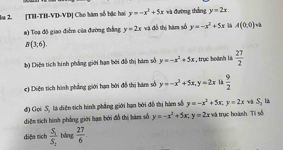 âu 2. [TH-TH-VD-VD] Cho hàm số bậc hai y=-x^2+5x và đường thẳng y=2x. 
a) Toạ độ giao điểm của đường thẳng y=2x và đồ thị hàm số y=-x^2+5x là A(0;0) và
B(3;6). 
b) Diện tích hình phẳng giới hạn bởi đồ thị hàm số y=-x^2+5x , trục hoành là  27/2 
c) Diện tích hình phẳng giới hạn bởi đồ thị hàm số y=-x^2+5x, y=2x là  9/2 
d) Gọi S_1 là diện tích hình phẳng giới hạn bởi đồ thị hàm số y=-x^2+5x; y=2x và S_2 là 
diện tích hình phẳng giới hạn bởi đồ thị hàm số y=-x^2+5x; y=2x và trục hoành. Ti số 
diện tích frac S_1S_2 bàng  27/6 .