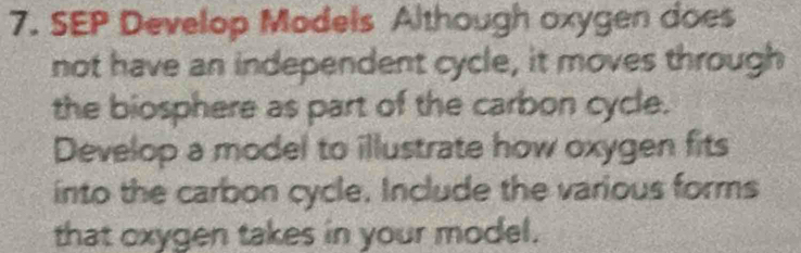 SEP Develop Models Although oxygen does 
not have an independent cycle, it moves through 
the biosphere as part of the carbon cycle. 
Develop a model to illustrate how oxygen fits 
into the carbon cycle. Include the various forms 
that oxygen takes in your model.