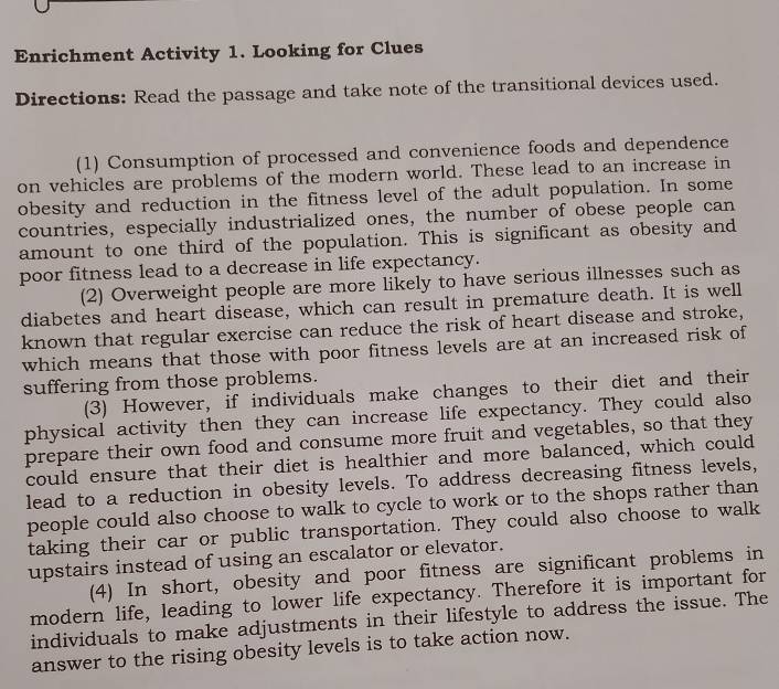 Enrichment Activity 1. Looking for Clues 
Directions: Read the passage and take note of the transitional devices used. 
(1) Consumption of processed and convenience foods and dependence 
on vehicles are problems of the modern world. These lead to an increase in 
obesity and reduction in the fitness level of the adult population. In some 
countries, especially industrialized ones, the number of obese people can 
amount to one third of the population. This is significant as obesity and 
poor fitness lead to a decrease in life expectancy. 
(2) Overweight people are more likely to have serious illnesses such as 
diabetes and heart disease, which can result in premature death. It is well 
known that regular exercise can reduce the risk of heart disease and stroke, 
which means that those with poor fitness levels are at an increased risk of 
suffering from those problems. 
(3) However, if individuals make changes to their diet and their 
physical activity then they can increase life expectancy. They could also 
prepare their own food and consume more fruit and vegetables, so that they 
could ensure that their diet is healthier and more balanced, which could 
lead to a reduction in obesity levels. To address decreasing fitness levels, 
people could also choose to walk to cycle to work or to the shops rather than 
taking their car or public transportation. They could also choose to walk 
upstairs instead of using an escalator or elevator. 
(4) In short, obesity and poor fitness are significant problems in 
modern life, leading to lower life expectancy. Therefore it is important for 
individuals to make adjustments in their lifestyle to address the issue. The 
answer to the rising obesity levels is to take action now.