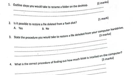 Outline steps you would take to rename a folder on the desktop.
_
_
[1 mark]
2. Is it possible to restore a file deleted from a flash disk?
A. Yes B. No
_
3. State the procedure you would take to restore a file deleded from your computer harddrive.
[3 marks]
_
_
[3 marks]
_
4. What is the correct procedure of finding out how much RAM is intalled on the computer?
_
_