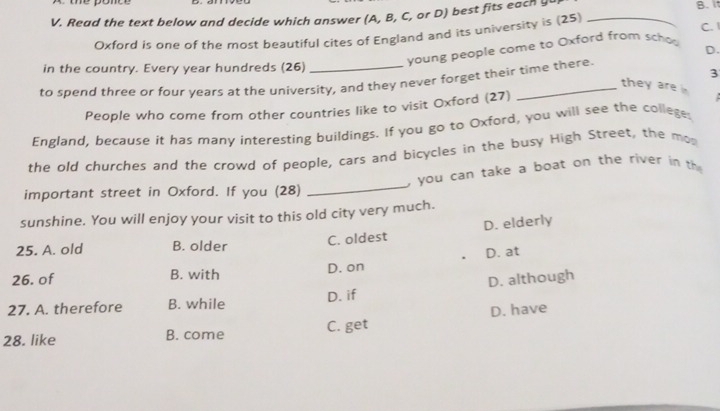 Read the text below and decide which answer (A, B, C, or D) best fits each y_
B. i
Oxford is one of the most beautiful cites of England and its university is (25) C. 
young people come to Oxford from schoo
D.
in the country. Every year hundreds (26)
3
to spend three or four years at the university, and they never forget their time there.
they are 
People who come from other countries like to visit Oxford (27)
England, because it has many interesting buildings. If you go to Oxford, you will see the colleges
the old churches and the crowd of people, cars and bicycles in the busy High Street, the mo
, you can take a boat on the river in th
important street in Oxford. If you (28)
_
sunshine. You will enjoy your visit to this old city very much.
25. A. old B. older C. oldest D. elderly
D. at
26. of B. with D. on
27. A. therefore B. while D. if D. although
28. like B. come C. get D. have