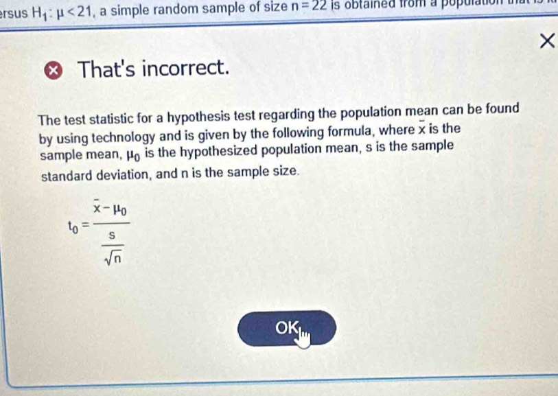 rsus H_1:mu <21</tex> , a simple random sample of size n=22 is ob tained from a population 
× 
≌ That's incorrect. 
The test statistic for a hypothesis test regarding the population mean can be found 
by using technology and is given by the following formula, where x is the 
sample mean, mu _0 is the hypothesized population mean, s is the sample 
standard deviation, and n is the sample size.
t_0=frac overline x-mu _0 s/sqrt(n) 
OK