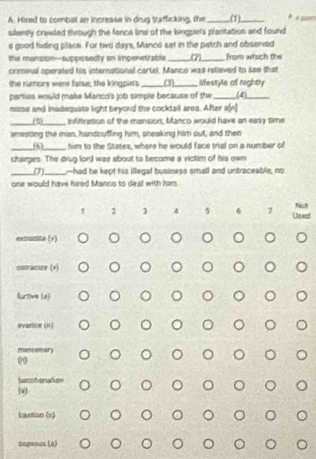 Hired to combal an increase in drug trafficking, the _(1)_ e 
silently crawled through the fence line of the kingper's plantation and found
a good hiding place. For two days, Manco sat in the patch and observed
the mansion-supposedly an impenetrable_ (7)_ from which the
crminal operated his international cartel. Manco was relieved to see that
the rinors were false; the kingpin's _(3)_ lifestyle of rightly
parties would make Manco's job simple because of the _(4)_
naise and inadequate light beyond the cocktall area. After a[n]
_(5)_ infiltration of the mansion, Manco would have art easy time
arresting the man, handouffing him, sneaking him out, and then
_(6)_ him to the States, where he would face trial on a number of
charges. The drug lor) was about to become a victim of his own
_(7)_ -had he kept his illegal business small and untraceable, no
one would have hired Manco to deal with him
Ngt
2 3 4 5 6 7 Used
extrudita (v)
sutracize (v)
lurme (2)
svarice (n)
metcenary
basshariafan
(s)
bastion (n)
Capeoun (6)
