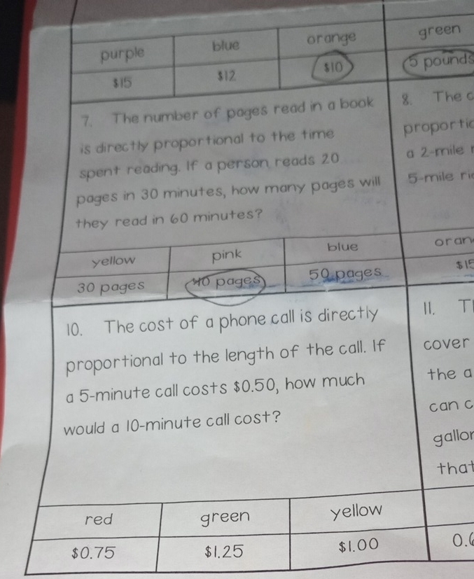 purple blue orange green
$15 $12 $10 5 pounds
7. The number of pages read in a book 8. The c
is directly proportional to the time proportic
spent reading. If a person reads 20 a 2-mile
pages in 30 minutes, how many pages will 5-mile ri
they read in 60 minutes?
yellow pink blue oran
30 pages 0 pages 50 pages $15
10. The cost of a phone call is directly II. TI
proportional to the length of the call. If cover
a 5-minute call costs $0.50, how much the a
would a 10-minute call cost? can c
gallor
that
red green yellow
$0.75 $1.25 $1.00 0.
