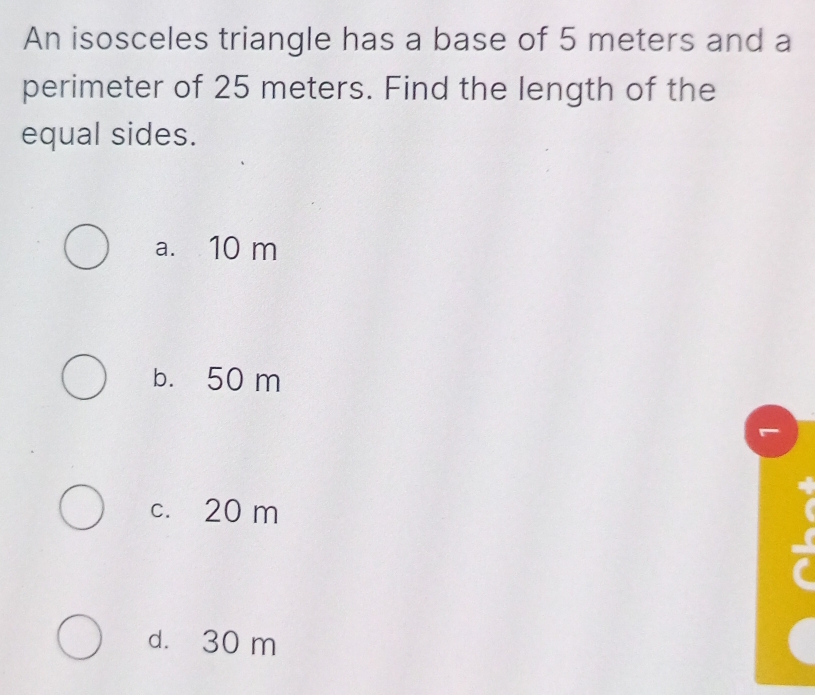 An isosceles triangle has a base of 5 meters and a
perimeter of 25 meters. Find the length of the
equal sides.
a. 10 m
b. 50 m
c. 20 m
d. 30 m