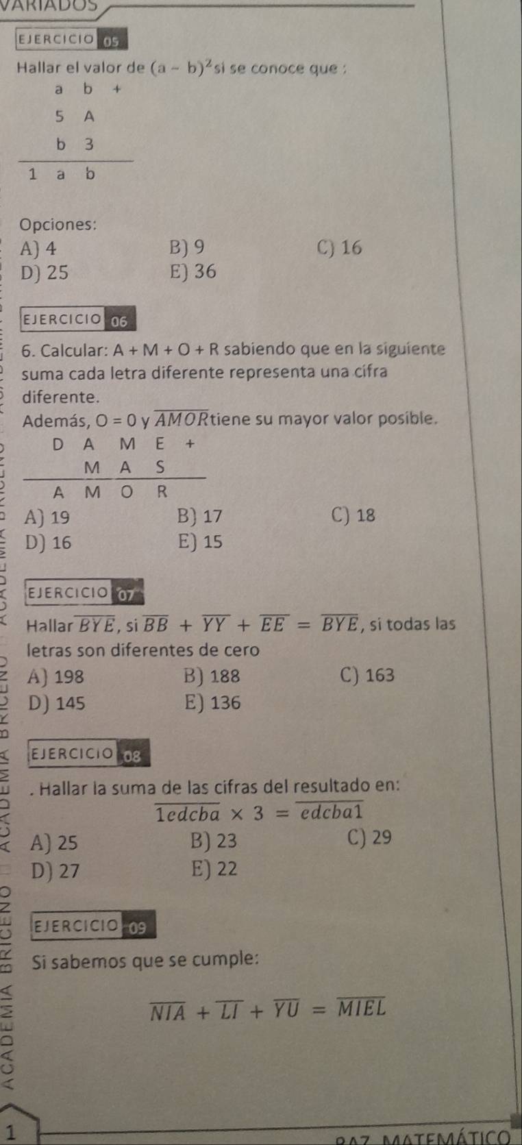 VARIADOS
EJERCICIO 05
Hallar el valor de (a-b)^2 si se conoce que :
beginarrayr ab+ 5A b3 hline 1abendarray
Opciones:
A) 4 B) 9 C) 16
D) 25 E) 36
EJERCICIO06
6. Calcular: A+M+O+R sabiendo que en la siguiente
suma cada letra diferente representa una cifra
diferente.
Además, O=0 y overline AMOR tiene su mayor valor posible.
D A M ₹E
S
 M/AM  A/O  R
A) 19 B) 17 C) 18
D) 16 E) 15
EJ E R CI CIO 07
Hallar overline BYE , si overline BB+overline YY+overline EE=overline BYE , si todas las
letras son diferentes de ceão
A) 198 B) 188 C) 163
D) 145 E) 136
EJERCICIOLS
. Hallar la suma de las cifras del resultado en:
overline 1edcba* 3=overline edcba1
A) 25 B) 23 C) 29
D) 27 E) 22
EJERCICIOL09
Si sabemos que se cumple:
overline NIA+overline LI+overline YU=overline MIEL
1
1az Matemático