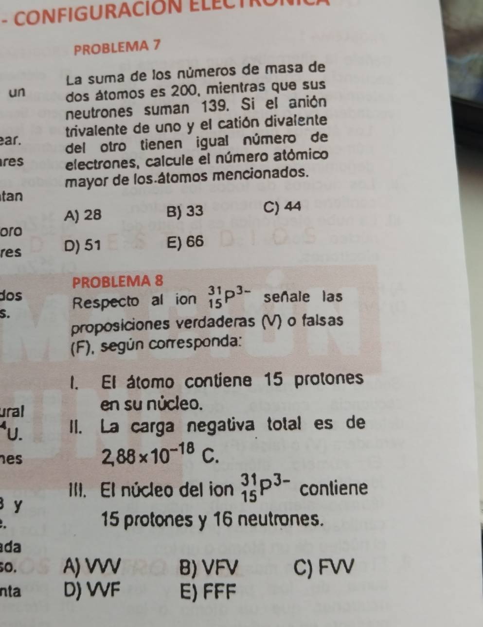 CONFIGURACIÓN ELECTRU
PROBLEMA 7
La suma de los números de masa de
un dos átomos es 200, mientras que sus
neutrones suman 139. Si el anión
ar. trivalente de uno y el catión divalente
del otro tienen igual número de
res electrones, calcule el número atómico
mayor de los átomos mencionados.
tan
A) 28 B) 33 C) 44
oro
res D) 51 E) 66
PROBLEMA 8
dos señale las
Respecto al ion _(15)^(31)P^(3-)
S.
proposiciones verdaderas (V) o falsas
(F), según corresponda:
I. El átomo contiene 15 protones
ural
en su núcleo.
*U. II. La carga negativa total es de
es
2,88* 10^(-18)C. 
III. El núcleo del ion _(15)^(31)P^(3-) conliene
y
15 protones y 16 neutrones.
da
so. A) VVV B) VFV C) FVV
nta D) VVF E) FFF