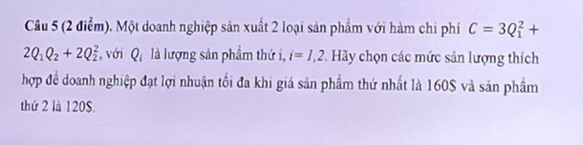 Một doanh nghiệp sản xuất 2 loại sản phẩm với hàm chi phí C=3Q_1^(2+
2Q_1)Q_2+2Q_2^(2 , với Q_i) là lượng sản phẩm thứ i, i=1,2 * Hãy chọn các mức sản lượng thích 
hợp đề doanh nghiệp đạt lợi nhuận tối đa khi giá sản phẩm thứ nhất là 160$ và sản phẩm 
thứ 2 là 120S.