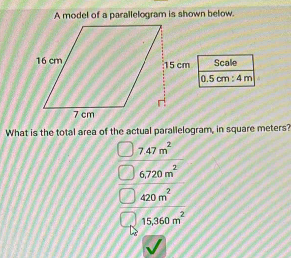 A model of a parallelogram is shown below.
Scale
0.5cm:4m
What is the total area of the actual parallelogram, in square meters?
7.47m^2
6,720m^2
420m^2
15,360m^2