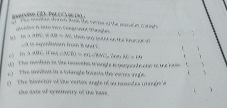 Exercise (2). Pul (√ ) or (×) ; 
5" The median drawn fromn the vertes of the isosceles triangle 
divides it into two congruent triangles.   
b) IHAABC, IFAB=AC then ny point on the bisecto of 
. A is equidistant from B and C.   
c) ln △ ABC “ m(∠ ACB)=m(∠ BAC) , then AC=CB ( ) 
d) The median in the isosceles triangle is perpendicular to the base. (  
e) The median in a triangle bisects the vertes angle.   
0 The bisector of the vertex angle of an isoscele t ianngl is 
the axis of symmetry of the base. 
 