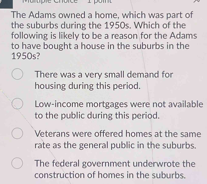 'Multiple Choice I point
The Adams owned a home, which was part of
the suburbs during the 1950s. Which of the
following is likely to be a reason for the Adams
to have bought a house in the suburbs in the
1950s?
There was a very small demand for
housing during this period.
Low-income mortgages were not available
to the public during this period.
Veterans were offered homes at the same
rate as the general public in the suburbs.
The federal government underwrote the
construction of homes in the suburbs.