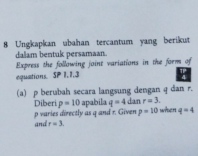 Ungkapkan ubahan tercantum yang berikut 
dalam bentuk persamaan. 
Express the following joint variations in the form of 
equations. SP 1.1.3 
TP 
4 
(a) p berubah secara langsung dengan q dan r. 
Diberi p=10 apabila q=4 dan r=3.
p varies directly as q and r. Given p=10 when q=4
and r=3.