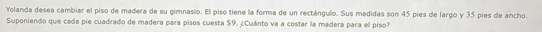 Yolanda desea cambiar el piso de madera de su gimnasio. El piso tiene la forma de un rectángulo. Sus medidas son 45 pies de largo y 35 pies de ancho. 
Suponiendo que cada pie cuadrado de madera para pisos cuesta $9. ¿Cuánto va a costar la madera para el piso?