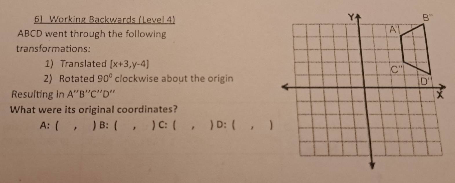 Working Backwards (Level 4)
ABCD went through the following
transformations:
1) Translated [x+3,y-4]
2) Rotated 90° clockwise about the origin
Resulting in A''B''C''D''
What were its original coordinates?
A: ( , ) B: ( ` , ) C: ( , ) D: ( ,