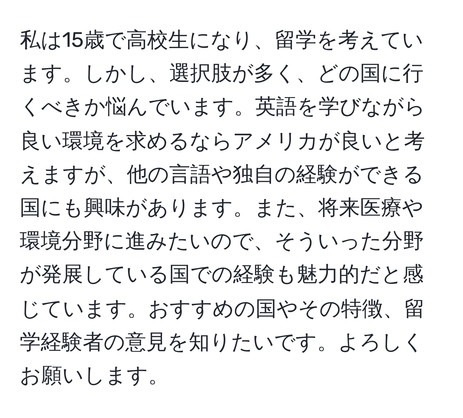 私は15歳で高校生になり、留学を考えています。しかし、選択肢が多く、どの国に行くべきか悩んでいます。英語を学びながら良い環境を求めるならアメリカが良いと考えますが、他の言語や独自の経験ができる国にも興味があります。また、将来医療や環境分野に進みたいので、そういった分野が発展している国での経験も魅力的だと感じています。おすすめの国やその特徴、留学経験者の意見を知りたいです。よろしくお願いします。