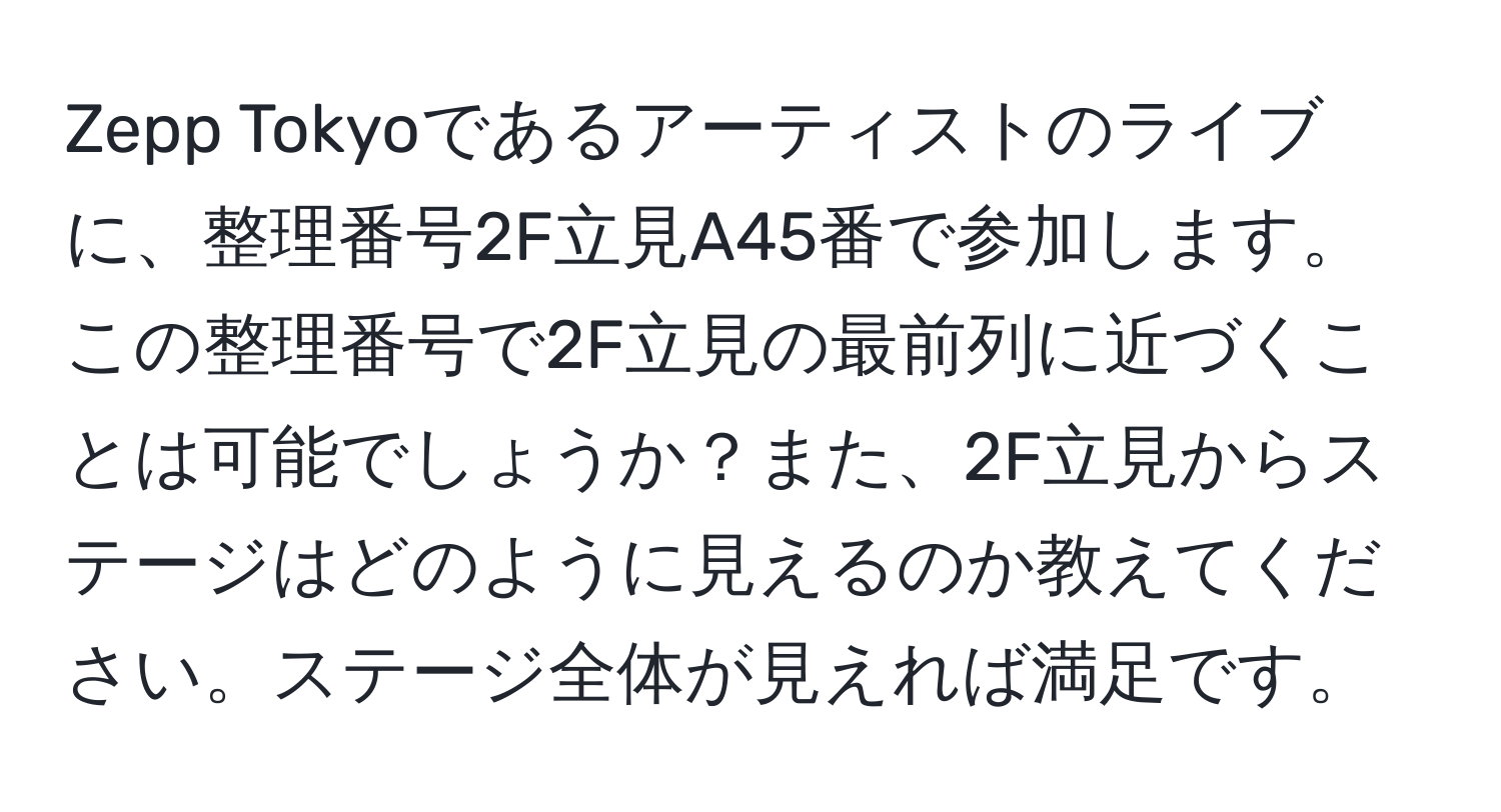 Zepp Tokyoであるアーティストのライブに、整理番号2F立見A45番で参加します。この整理番号で2F立見の最前列に近づくことは可能でしょうか？また、2F立見からステージはどのように見えるのか教えてください。ステージ全体が見えれば満足です。