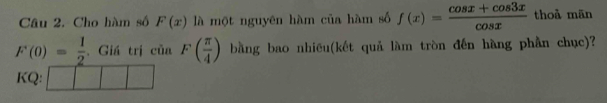 Cho hàm số F(x) là một nguyên hàm của hàm số f(x)= (cos x+cos 3x)/cos x  thoả mãn
F(0)= 1/2  、 Giá trị cinF( π /4 ) bằng bao nhiều(kết quả làm tròn đến hàng phần chục)? 
KQ: