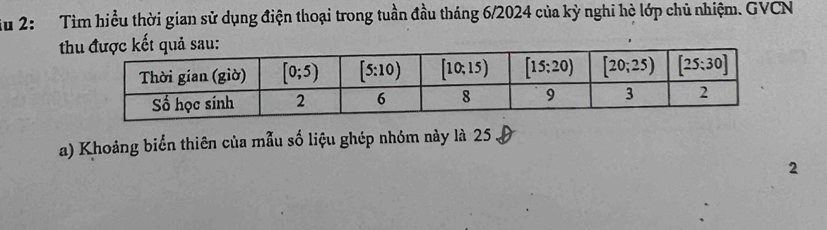 iu 2: Tìm hiểu thời gian sử dụng điện thoại trong tuần đầu tháng 6/2024 của kỳ nghi hè lớp chủ nhiệm. GVCN
t
a) Khoảng biển thiên của mẫu số liệu ghép nhóm này là 25
2