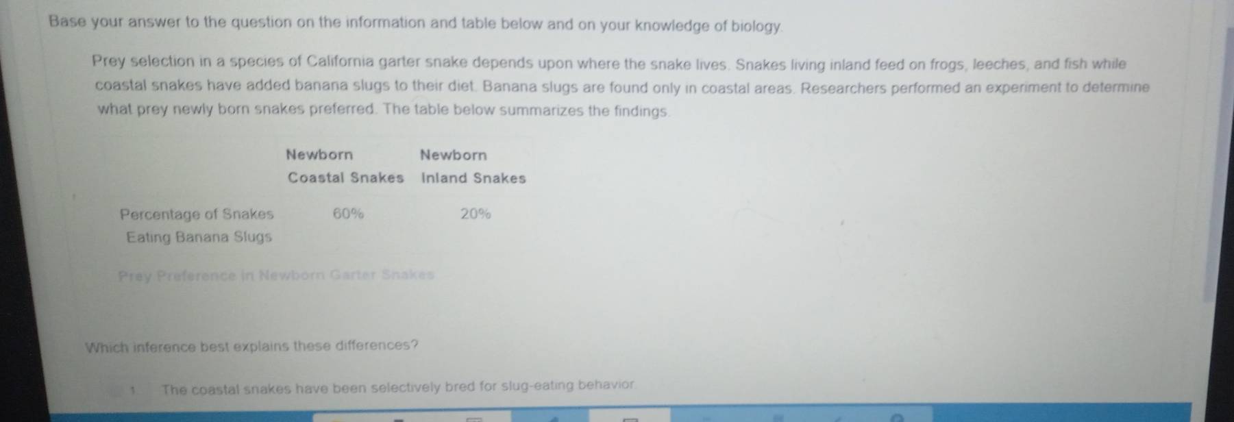 Base your answer to the question on the information and table below and on your knowledge of biology.
Prey selection in a species of California garter snake depends upon where the snake lives. Snakes living inland feed on frogs, leeches, and fish while
coastal snakes have added banana slugs to their diet. Banana slugs are found only in coastal areas. Researchers performed an experiment to determine
what prey newly born snakes preferred. The table below summarizes the findings.
Newborn Newborn
Coastal Snakes Inland Snakes
Percentage of Snakes 60% 20%
Eating Banana Slugs
Prey Preference in Newborn Garter Snakes
Which inference best explains these differences?
1 The coastal snakes have been selectively bred for slug-eating behavior.