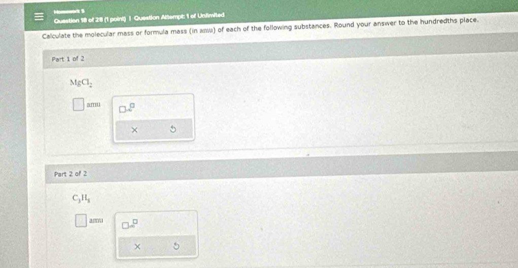 Homework S 
Question 18 of 28 (1 point) | Question Attempt: 1 of Unlimited 
Calculate the molecular mass or formula mass (in дエu) of each of the following substances. Round your answer to the hundredths place. 
Part 1 of 2
MgCl_2
amu □ .2^(□)
× 
Part 2 of 2
C_3H_8
amu □ ∈fty^(□) 
×