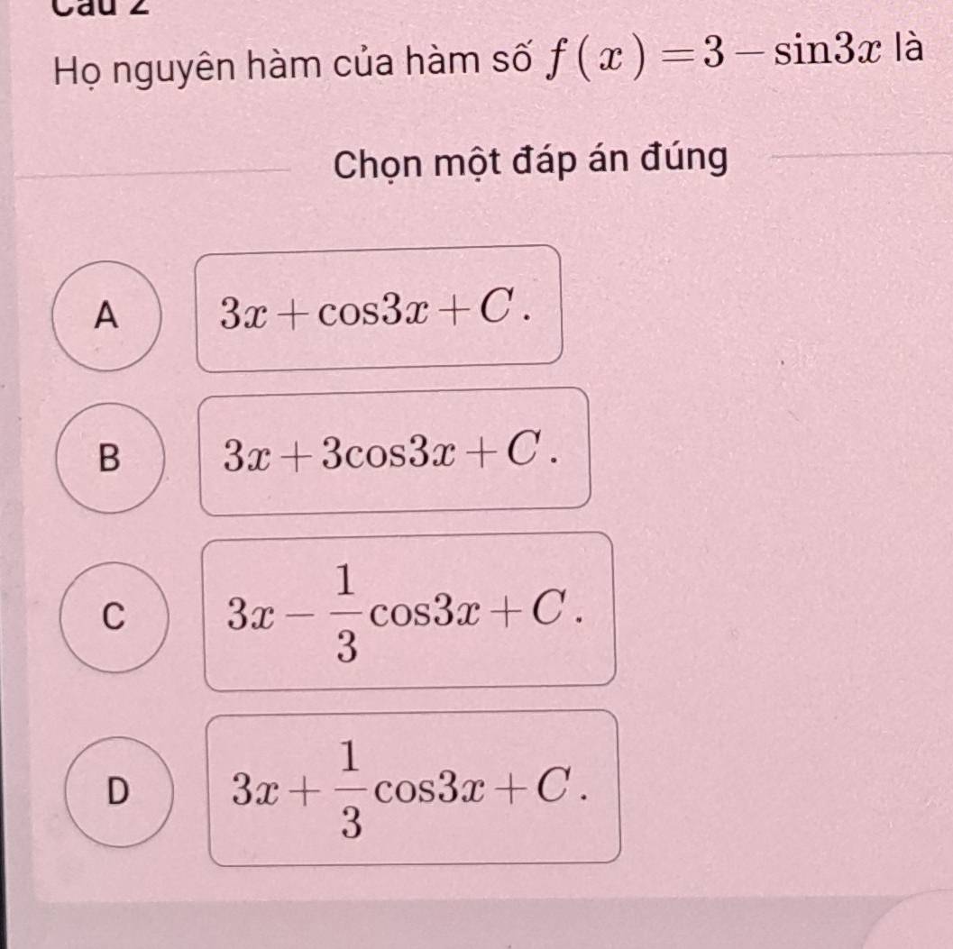 Cau 2
Họ nguyên hàm của hàm số f(x)=3-sin 3x là
Chọn một đáp án đúng
A 3x+cos 3x+C.
B 3x+3cos 3x+C.
C 3x- 1/3 cos 3x+C.
D 3x+ 1/3 cos 3x+C.