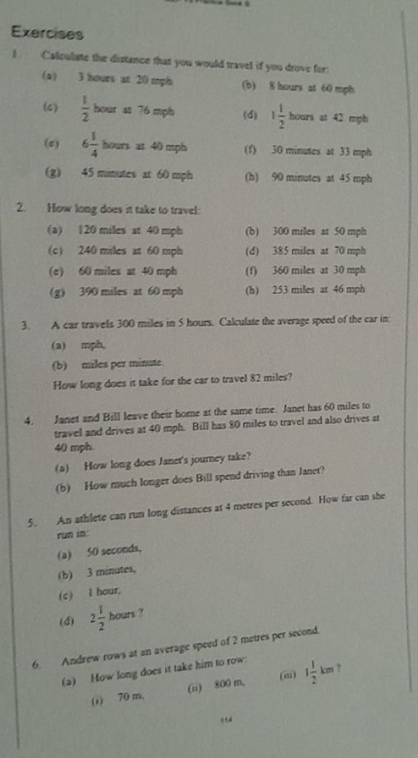 Calculate the distance that you would travel if you drove for.
(a) 3 hours at 20 mph (b) 8 hours at 60 mph
(4)  1/2 bou r as 76 mph (d) 1 1/2 bounat42 mpb
(c) 6 1/4  hour s at 40 mph (f) 30 minutes at 33 mph
(g) 45 minutes at 60 mph (h) 90 minutes at 45 mph
2. How long does it take to travel:
(a) 120 miles at 40 mph (b) 300 miles at 50 mph
(c) 240 miles at 60 mph (d) 385 miles at 70 mph
(e) 60 miles at 40 mph (f) 360 miles at 30 mph
(g) 390 miles at 60 mph (h) 253 miles at 46 mph
3. A car travells 300 milles in 5 hours. Calculate the average speed of the car in
(a) mph,
(b) miles per minate.
How long does it take for the car to travel 82 miles?
4. Janet and Bill leave their home at the same time. Janet has 60 miles to
travel and drives at 40 mph. Bill has 80 miles to travel and also drives at
40 mph.
(a) How long does Janet's journey take?
(b) How much longer does Bill spend driving than Janet?
5. An athlete can run long distances at 4 metres per second. How far can she
run in:
(a) 50 seconds,
(b) 3 minutes,
(c) l hour,
(d) 2 1/2 hours ?
6. Andrew rows at an average speed of 2 metres per second.
(a) How long does it take him to row:
(ii)
(1) 70 m, (n) 800 m, 1 1/2 km ,
q td