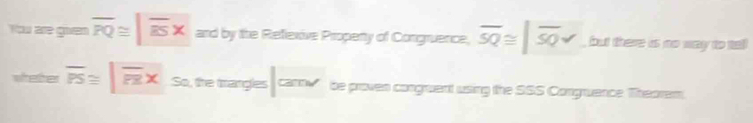 You are goven overline PQ≌ |overline ESx and by the Reflexive Propeny of Congruence, overline SQ≌ |overline SQv , but there is no way to ta 
whether overline PS≌ |overline PRx So, the mangles am be proven congruent using the SSS Congruence Theorem.