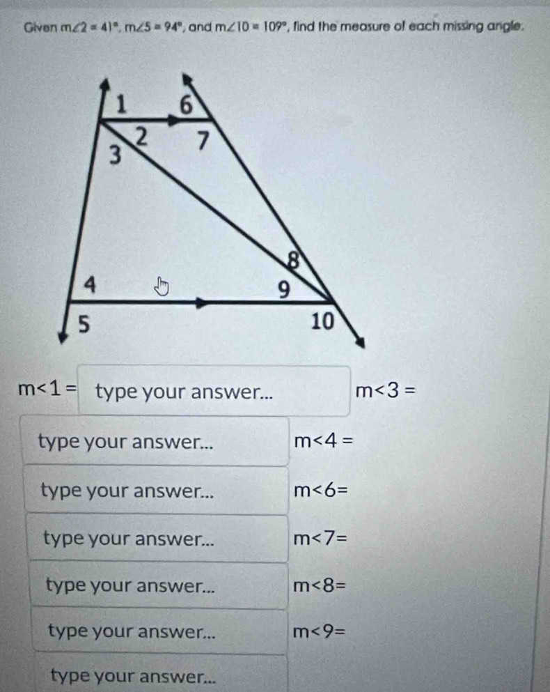 Given m∠ 2=41°, m∠ 5=94° , and m∠ 10=109° , find the measure of each missing angle.
m<1= type your answer...
m<3=
type your answer... m∠ 4=
type your answer...
m<6=
type your answer...
m∠ 7=
type your answer... m<8=
type your answer... m<9=
type your answer...