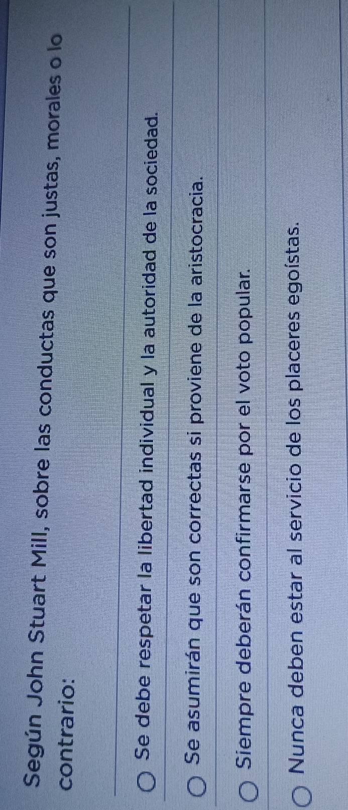 Según John Stuart Mill, sobre las conductas que son justas, morales o lo
contrario:
Se debe respetar la libertad individual y la autoridad de la sociedad.
Se asumirán que son correctas si proviene de la aristocracia.
Siempre deberán confirmarse por el voto popular.
Nunca deben estar al servicio de los placeres egoístas.