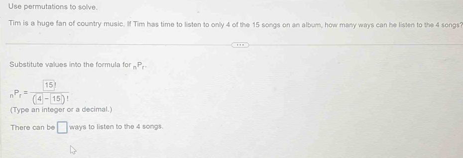 Use permutations to solve. 
Tim is a huge fan of country music. If Tim has time to listen to only 4 of the 15 songs on an album, how many ways can he listen to the 4 songs? 
Substitute values into the formula for _nP_r.
_nP_r= 15!/(4-15)! 
(Type an integer or a decimal.) 
There can be □ ways to listen to the 4 songs.