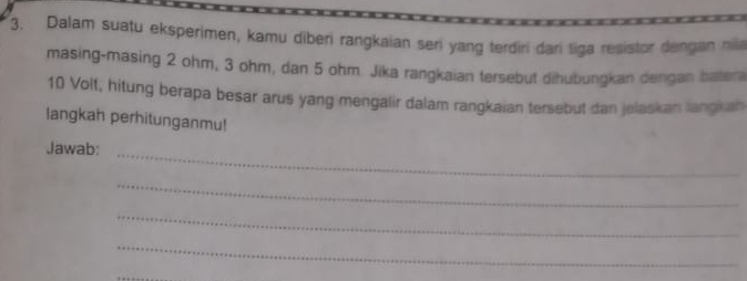 Dalam suatu eksperimen, kamu diberi rangkaian seri yang terdiri dari tiga resistor dengan nia 
masing-masing 2 ohm, 3 ohm, dan 5 ohm. Jika rangkaian tersebut dihubungkan dengan batera
10 Volt, hitung berapa besar arus yang mengalir dalam rangkaian tersebut dan jelaskan langkan 
langkah perhitunganmu! 
Jawab: 
_ 
_ 
_ 
_